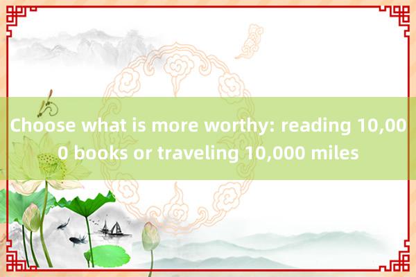 Choose what is more worthy: reading 10,000 books or traveling 10,000 miles